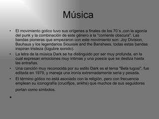 Música  El movimiento gotico tuvo sus orígenes a finales de los 70´s ,con la agonía del punk y la combinación de este género a la "corriente obscura". Las bandas pioneras que empezaron con este movimiento son: Joy Division, Bauhaus y los legendarios Siouxsie and the Banshees, todas estas bandas inspiran tristeza (lúgubre sonido).  La letra de la música Dark se ha distinguido por ser muy profunda, en la cual expresan emociones muy íntimas y una poesía que se desliza hasta las entrañas.  Una canción muy reconocida por su estilo Dark es el tema "Bela lugosi", fue editada en 1979, y maneja una ironía extremadamente seria y pesada.  El término gótico no está asociado con la religión, pero con frecuencia emplean su iconografía (crucifijos, ankhs) que muchos de sus seguidores portan como símbolos.     