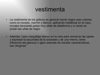 vestimenta La vestimenta de los góticos es general mente negra usan colores como el morado, marrón y blanco, aplicando metálicas en la ropa, encajes terciopelo gotas muy altas de plataforma y a veces se pintan las uñas de negro  Además “usan maquillaje blanco en la cara para remarcar las ojeras y expresar la oscuridad de la sociedad y de una mismo, tiene influencia del glamour o glam además de resultar características han droginas” 