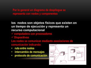 Por lo general un diagrama de despliegue se
 representa con nodos y componentes


los nodos son objetos físicos que existen en
un tiempo de ejecución y representa un
recurso computacional
 computadora con procesadores
 Dispositivos
Los nodos se comunican mediante asociaciones de
comunicación indicando:
• ruta entre nodos
• intercambio de mensajes
• protocolo de comunicación
 