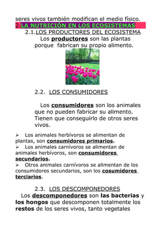 seres vivos también modifican el medio físico.
2.LA NUTRICIÓN EN LOS ECOSISTEMAS
2.1.LOS PRODUCTORES DEL ECOSISTEMA
Los productores son las plantas
porque fabrican su propio alimento.

2.2. LOS CONSUMIDORES
Los consumidores son los animales
que no pueden fabricar su alimento.
Tienen que conseguirlo de otros seres
vivos.
➢ Los animales herbívoros se alimentan de
plantas, son consumidores primarios.
➢ Los animales carnívoros se alimentan de
animales herbívoros, son consumidores
secundarios.
➢ Otros animales carnívoros se alimentan de los
consumidores secundarios, son los cosumidores
terciarios.

2.3. LOS DESCOMPONEDORES
Los descomponedores son las bacterias y
los hongos que descomponen totalmente los
restos de los seres vivos, tanto vegetales

 