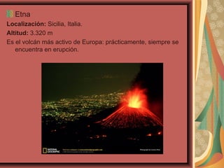 Etna
Localización: Sicilia, Italia.
Altitud: 3.320 m
Es el volcán más activo de Europa: prácticamente, siempre se
encuentra en erupción.

 