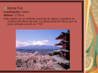 Monte Fuji
Localización: Japón.
Altitud: 3.776 m.
Este volcán es un símbolo nacional de Japón y aparece en
multitud de obras de arte. La última erupción de la que se
tiene noticias ocurrió en 1707.

 