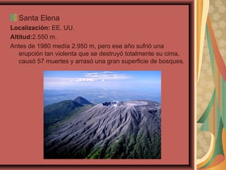 Santa Elena
Localización: EE. UU.
Altitud:2.550 m.
Antes de 1980 medía 2.950 m, pero ese año sufrió una
erupción tan violenta que se destruyó totalmente su cima,
causó 57 muertes y arrasó una gran superficie de bosques.

 