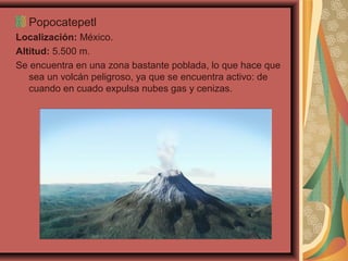 Popocatepetl
Localización: México.
Altitud: 5.500 m.
Se encuentra en una zona bastante poblada, lo que hace que
sea un volcán peligroso, ya que se encuentra activo: de
cuando en cuado expulsa nubes gas y cenizas.

 