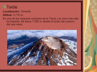 Teide
Localización: Tenerife.
Altitud: 3.718 m.
Es uno de los mayores volcanes de la Tierra y la cima más alta
de España. Se eleva 7.000 m desde el fondo del océano,
del que nace.

 