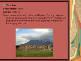 Vesubio
Localización: Italia.
Altitud: 1.280 m.
Se encuentra junto a la ciudad de Nápoles. Es muy peligroso,
pues se haya en una zona muy poblada. Ya en el siglo I una
erupción de este volcán arrasó las ciudades romanas de
Pompeya y Herculano.

 