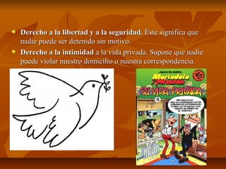 Derecho a la libertad y a la seguridad. Éste significa que
nadie puede ser detenido sin motivo.
Derecho a la intimidad a la vida privada. Supone que nadie
puede violar nuestro domicilio o nuestra correspondencia.
