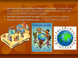 Derecho a la Educación Básica obligatoria y gratuita. Esto significa que
todos los niños hasta los 16 años, pueden y deben recibir educación y que
existen centros donde la educación es gratuita.
Derecho a la protección de la salud, a la educación física y el deporte.
Derecho a un medio ambiente sano, así como el deber de conservarlo.
