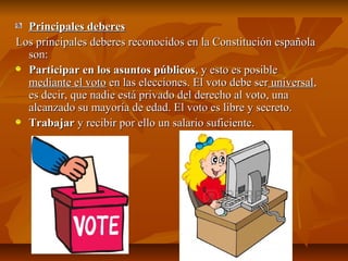 Principales deberes
Los principales deberes reconocidos en la Constitución española
son:
Participar en los asuntos públicos, y esto es posible
mediante el voto en las elecciones. El voto debe ser universal,
es decir, que nadie está privado del derecho al voto, una
alcanzado su mayoría de edad. El voto es libre y secreto.
Trabajar y recibir por ello un salario suficiente.