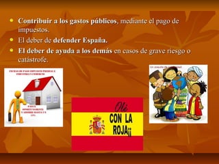 Contribuir a los gastos públicos, mediante el pago de
impuestos.
El deber de defender España.
El deber de ayuda a los demás en casos de grave riesgo o
catástrofe.