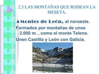 2.3 LAS MONTAÑAS QUE RODEAN LA
MESETA.
▲Montes de León, al noroeste.
Formados por montañas de unos
2.000 m. , como el monte Teleno.
Unen Castilla y León con Galicia.

 