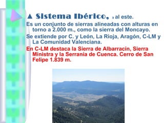 ▲ Sistema Ibérico,

al este.
Es un conjunto de sierras alineadas con alturas en
torno a 2.000 m., como la sierra del Moncayo.
Se extiende por C. y León, La Rioja, Aragón, C-LM y
La Comunidad Valenciana.
En C-LM destaca la Sierra de Albarracín, Sierra
Ministra y la Serranía de Cuenca. Cerro de San
Felipe 1.839 m.
3

 