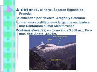 ▲ Pirineos, al norte. Separan España de
Francia.
Se extienden por Navarra, Aragón y Cataluña.
Forman una cordillera muy larga que va desde el
mar Cantábrico al mar Mediterráneo.
Montañas elevadas, en torno a los 3.000 m… Pico
más alto: Aneto, 3.404m.

 