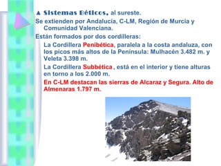 ▲ Sistemas Béticos, al sureste.
Se extienden por Andalucía, C-LM, Región de Murcia y
Comunidad Valenciana.
Están formados por dos cordilleras:
La Cordillera Penibética, paralela a la costa andaluza, con
los picos más altos de la Península: Mulhacén 3.482 m. y
Veleta 3.398 m.
La Cordillera Subbética , está en el interior y tiene alturas
en torno a los 2.000 m.
En C-LM destacan las sierras de Alcaraz y Segura. Alto de
Almenaras 1.797 m.

 