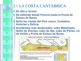 3.1 LA COSTA CANTÁBRICA
Es alta y rocosa.
Se extiende desde Francia hasta la Punta de
Estaca de Bares.
Baña las costas del País vasco, Cantabria,
Asturias y Galicia.
Accidentes más destacados: cabo Matxitxako,
Golfo de Vizcaya, cabo de Ajo, cabo de Peñas, ría
de Avilés y Punta de Estaca de Bares.

 