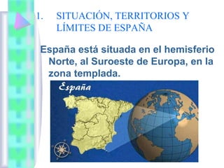 1.

SITUACIÓN, TERRITORIOS Y
LÍMITES DE ESPAÑA

España está situada en el hemisferio
Norte, al Suroeste de Europa, en la
zona templada.

 
