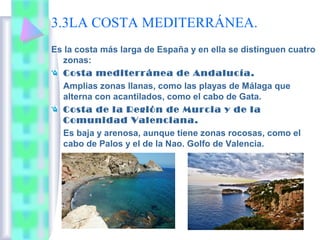 3.3LA COSTA MEDITERRÁNEA.
Es la costa más larga de España y en ella se distinguen cuatro
zonas:
Costa mediterránea de Andalucía.
Amplias zonas llanas, como las playas de Málaga que
alterna con acantilados, como el cabo de Gata.
Costa de la Región de Murcia y de la
Comunidad Valenciana.
Es baja y arenosa, aunque tiene zonas rocosas, como el
cabo de Palos y el de la Nao. Golfo de Valencia.

 