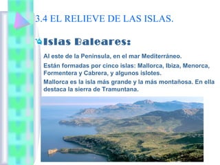 3.4 EL RELIEVE DE LAS ISLAS.
Islas Baleares:
Al este de la Península, en el mar Mediterráneo.
Están formadas por cinco islas: Mallorca, Ibiza, Menorca,
Formentera y Cabrera, y algunos islotes.
Mallorca es la isla más grande y la más montañosa. En ella
destaca la sierra de Tramuntana.

 