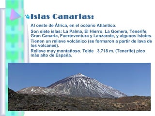Islas Canarias:
Al oeste de África, en el océano Atlántico.
Son siete islas: La Palma, El Hierro, La Gomera, Tenerife,
Gran Canaria, Fuerteventura y Lanzarote, y algunos islotes.
Tienen un relieve volcánico (se formaron a partir de lava de
los volcanes).
Relieve muy montañoso. Teide 3.718 m. (Tenerife) pico
más alto de España.

 