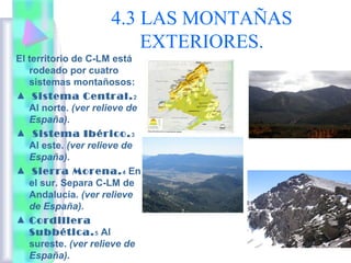 4.3 LAS MONTAÑAS
EXTERIORES.
El territorio de C-LM está
rodeado por cuatro
sistemas montañosos:
▲ Sistema Central. 2
Al norte. (ver relieve de
España).
▲ Sistema Ibérico. 3
Al este. (ver relieve de
España).
▲ Sierra Morena. 4 En
el sur. Separa C-LM de
Andalucía. (ver relieve
de España).
▲ Cordillera
Subbética. 5 Al
sureste. (ver relieve de
España).

 