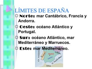 LÍMITES DE ESPAÑA

☼ Norte: mar Cantábrico, Francia y
Andorra.
☼ Oeste: océano Atlántico y
Portugal.
☼ Sur: océano Atlántico, mar
Mediterráneo y Marruecos.
☼ Este: mar Mediterráneo.

 