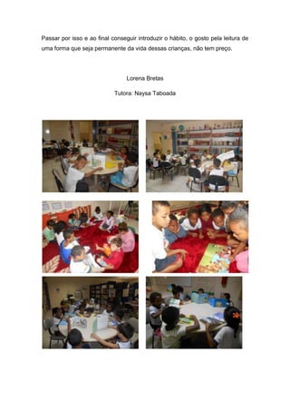 Passar por isso e ao final conseguir introduzir o hábito, o gosto pela leitura de
uma forma que seja permanente da vida dessas crianças, não tem preço.
Lorena Bretas
Tutora: Naysa Taboada
 