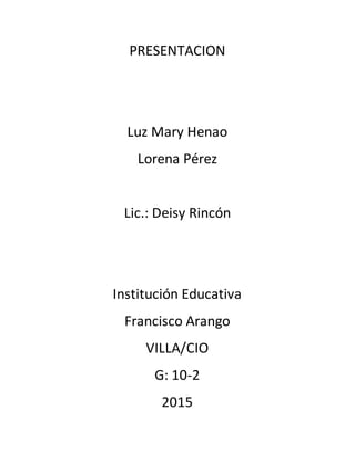 PRESENTACION
Luz Mary Henao
Lorena Pérez
Lic.: Deisy Rincón
Institución Educativa
Francisco Arango
VILLA/CIO
G: 10-2
2015
 