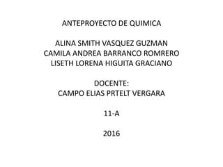 ANTEPROYECTO DE QUIMICA
ALINA SMITH VASQUEZ GUZMAN
CAMILA ANDREA BARRANCO ROMRERO
LISETH LORENA HIGUITA GRACIANO
DOCENTE:
CAMPO ELIAS PRTELT VERGARA
11-A
2016
 