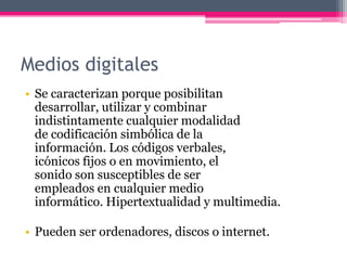 Medios digitales
• Se caracterizan porque posibilitan
desarrollar, utilizar y combinar
indistintamente cualquier modalidad
de codificación simbólica de la
información. Los códigos verbales,
icónicos fijos o en movimiento, el
sonido son susceptibles de ser
empleados en cualquier medio
informático. Hipertextualidad y multimedia.
• Pueden ser ordenadores, discos o internet.
 
