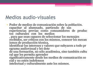 Medios audio-visuales
• Poder de medios de comunicación sobre la población.
capacitar al alumnado, partiendo de sus
experiencias previas como consumidores de produc
tos culturales con los medios
, para que sean capaces de seleccionar los mensajes
recibidos, ser críticos con los mismos, conocer los mecan
ismos de producción técnica,
identificar los intereses y valores que subyacen a todo pr
ograma audiovisual y les dote
de una formación, no sólo académica, sino también cultu
ral que les permita aprender
significativamente desde los medios de comunicación so
cial y no estén indefensos
intelectual y culturalmente ante los mismos.
 