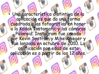 • Una característica distintiva de la
aplicación es que da una forma
cuadrada a las fotografías en honor
a la Kodak Instamatic y las cámaras
Polaroid. Instagram fue creada
por Kevin Systrom y Mike Krieger y
fue lanzada en octubre de 2010. La
calificación por edad de esta
aplicación es a partir de los 12 años.
 