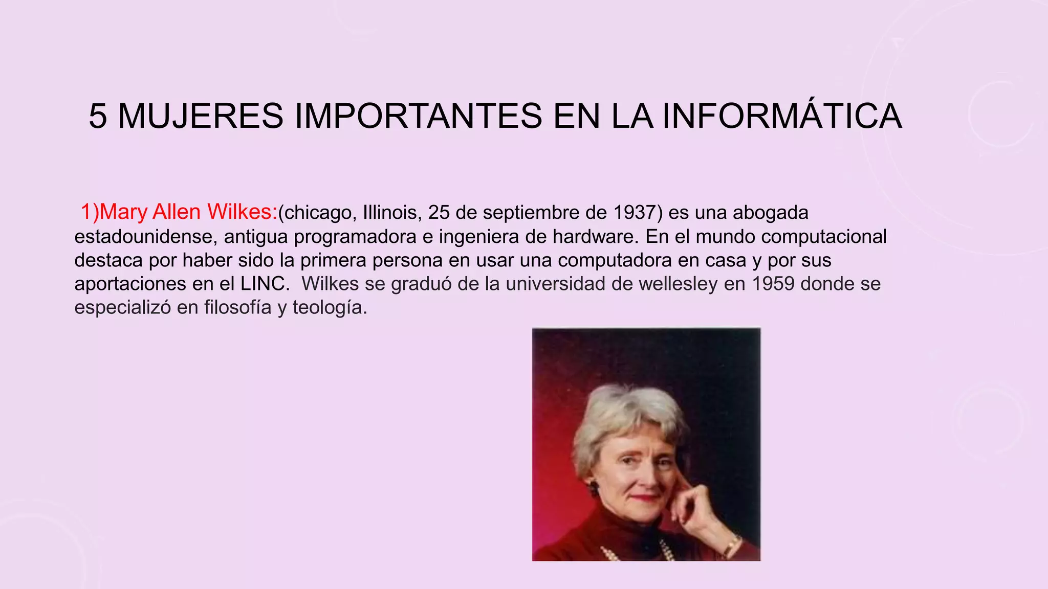 5 MUJERES IMPORTANTES EN LA INFORMÁTICA
1)Mary Allen Wilkes:(chicago, Illinois, 25 de septiembre de 1937) es una abogada
estadounidense, antigua programadora e ingeniera de hardware. En el mundo computacional
destaca por haber sido la primera persona en usar una computadora en casa y por sus
aportaciones en el LINC. Wilkes se graduó de la universidad de wellesley en 1959 donde se
especializó en filosofía y teología.
 