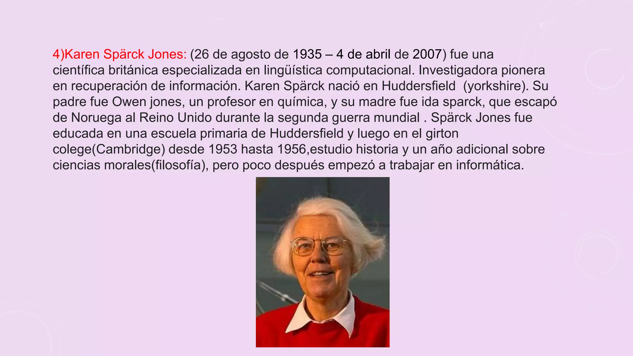 4)Karen Spärck Jones: (26 de agosto de 1935 – 4 de abril de 2007) fue una
científica británica especializada en lingüística computacional. Investigadora pionera
en recuperación de información. Karen Spärck nació en Huddersfield (yorkshire). Su
padre fue Owen jones, un profesor en química, y su madre fue ida sparck, que escapó
de Noruega al Reino Unido durante la segunda guerra mundial . Spärck Jones fue
educada en una escuela primaria de Huddersfield y luego en el girton
colege(Cambridge) desde 1953 hasta 1956,estudio historia y un año adicional sobre
ciencias morales(filosofía), pero poco después empezó a trabajar en informática.
 