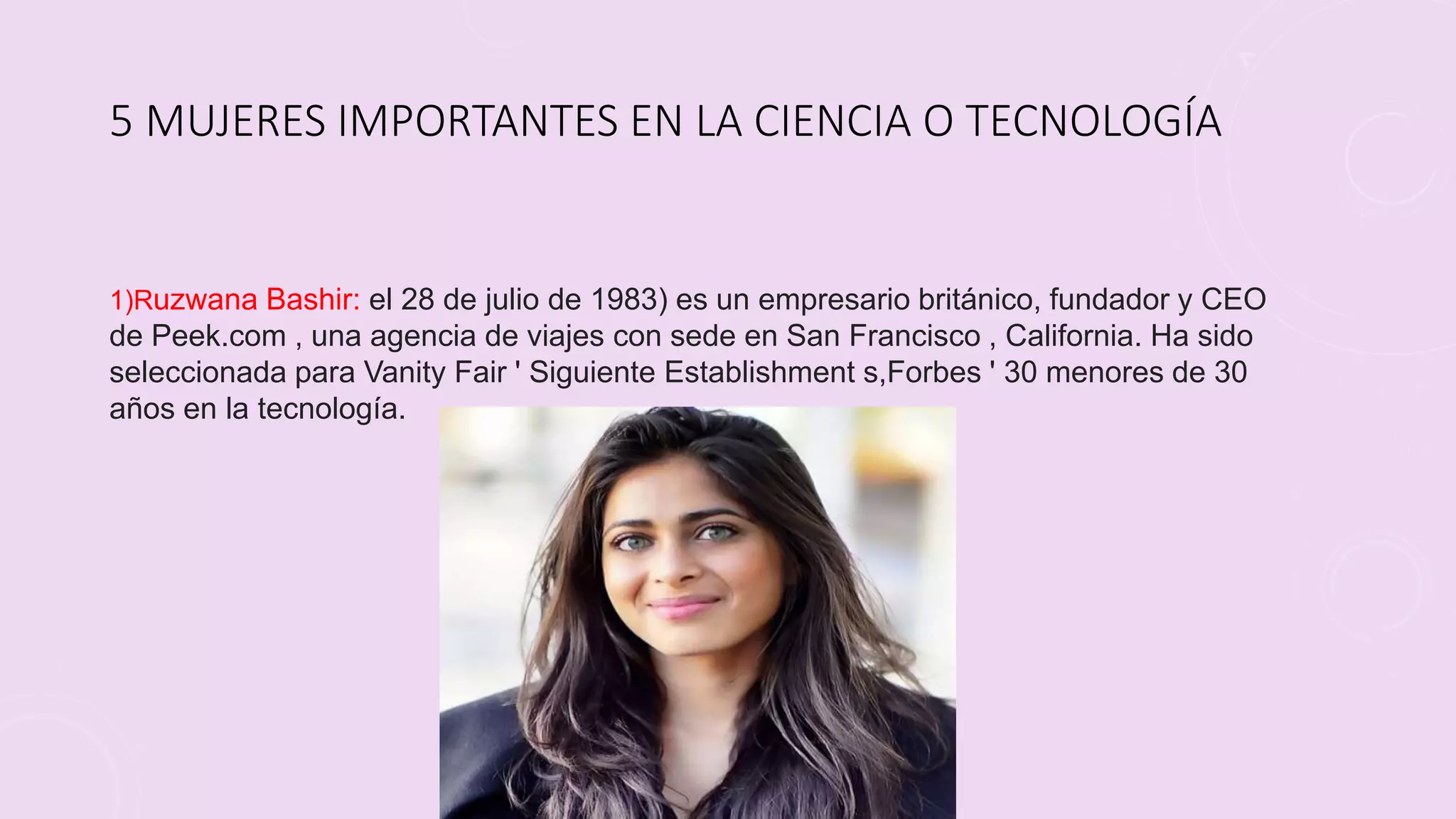 5 MUJERES IMPORTANTES EN LA CIENCIA O TECNOLOGÍA
1)Ruzwana Bashir: el 28 de julio de 1983) es un empresario británico, fundador y CEO
de Peek.com , una agencia de viajes con sede en San Francisco , California. Ha sido
seleccionada para Vanity Fair ' Siguiente Establishment s,Forbes ' 30 menores de 30
años en la tecnología.
 