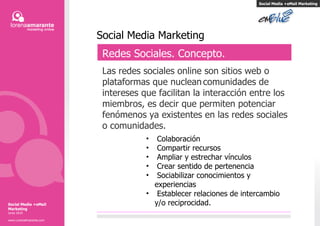 Social Media Marketing Redes Sociales. Concepto. Las redes sociales online son sitios web o plataformas que nuclean   comunidades de intereses que facilitan la interacción entre los miembros, es decir que permiten potenciar fenómenos ya existentes en las redes sociales o comunidades. Colaboración Compartir recursos Ampliar y estrechar vínculos Crear sentido de pertenencia  Sociabilizar conocimientos y experiencias Establecer relaciones de intercambio y/o reciprocidad. Social Media +eMail Marketing Social Media +eMail Marketing Junio 2010 www.LorenaAmarante.com 