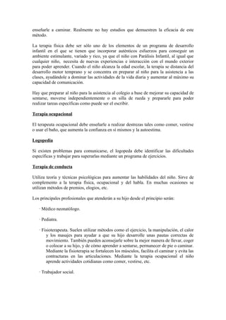 enseñarle a caminar. Realmente no hay estudios que demuestren la eficacia de este
método.
La terapia física debe ser sólo uno de los elementos de un programa de desarrollo
infantil en el que se tienen que incorporar auténticos esfuerzos para conseguir un
ambiente estimulante, variado y rico, ya que el niño con Parálisis Infantil, al igual que
cualquier niño, necesita de nuevas experiencias e interacción con el mundo exterior
para poder aprender. Cuando el niño alcanza la edad escolar, la terapia se distancia del
desarrollo motor temprano y se concentra en preparar al niño para la asistencia a las
clases, ayudándole a dominar las actividades de la vida diaria y aumentar al máximo su
capacidad de comunicación.
Hay que preparar al niño para la asistencia al colegio a base de mejorar su capacidad de
sentarse, moverse independientemente o en silla de rueda y prepararle para poder
realizar tareas específicas como puede ser el escribir.
Terapia ocupacional
El terapeuta ocupacional debe enseñarle a realizar destrezas tales como comer, vestirse
o usar el baño, que aumenta la confianza en sí mismos y la autoestima.
Logopedia
Si existen problemas para comunicarse, el logopeda debe identificar las dificultades
específicas y trabajar para superarlas mediante un programa de ejercicios.
Terapia de conducta
Utiliza teoría y técnicas psicológicas para aumentar las habilidades del niño. Sirve de
complemento a la terapia física, ocupacional y del habla. En muchas ocasiones se
utilizan métodos de premios, elogios, etc.
Los principales profesionales que atenderán a su hijo desde el principio serán:
· Médico neonatólogo.
· Pediatra.
· Fisioterapeuta. Suelen utilizar métodos como el ejercicio, la manipulación, el calor
y los masajes para ayudar a que su hijo desarrolle unas pautas correctas de
movimiento. También pueden aconsejarle sobre la mejor manera de llevar, coger
o colocar a su hijo, y de cómo aprender a sentarse, permanecer de pie o caminar.
Mediante la fisioterapia se fortalecen los músculos, facilita el caminar y evita las
contracturas en las articulaciones. Mediante la terapia ocupacional el niño
aprende actividades cotidianas como comer, vestirse, etc.
· Trabajador social.
 