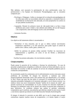 Más adelante, será necesaria la participación de otros profesionales como los
pertenecientes a los Equipos de Orientación Psicopedagógica, que se encuentra
compuesto por:
- Psicólogos y Pedagogos. Ambos se encargan de la evaluación psicopedagógica de
los niños para saber sus necesidades educativas especiales y orientarles hacia la
modalidad de escolarización más adecuada, así como proponerles los centros en
los que podrían escolarizarse.
- Logopedas. Durante los primeros meses de vida puede tratar a su hijo si tiene
problemas para comer o beber y más adelante para hablar, del uso del lenguaje
o de comprensión, tanto del lenguaje escrito como del hablado.
- Asistentes Sociales.
Objetivos
Los objetivos del tratamiento deben ir encaminados a:
· Normalizar el tono muscular, por lo que se deben realizar movimientos
terapéuticos específicos y no sólo ejercicios, para poder lograr el control de
puntos clave: cabeza, cuello, gateo, caminar, etc.
· Inhibir los patrones de postura refleja anormal. Facilitar las reacciones de
enderezamiento y equilibrio, así como el uso de férulas y aditamentos
inhibitorios.
· Facilitar las posturas adecuadas y los movimientos normales.
Cirugía ortopédica:
Puede ajustar la posición de los tendones o fusionar las articulaciones. En caso de
presentar complicaciones ortopédicas se deben de valorar en forma individual y una vez
detectadas las secuelas se debe de canalizar al servicio de ortopedia pediátrica para la
evaluación correspondiente.
Se recomienda cuando las contracturas son lo suficientemente severas como para causar
problemas de movilidad. Se alargan los músculos y tendones que están
proporcionalmente demasiado cortos, pero primero hay que identificarlos y no siempre
es fácil. Piense que para dar dos pasos es necesario la coordinación de más de 30
músculos principales trabajando en el momento adecuado y con la fuerza correcta. Los
médicos tienen una nueva herramienta llamada "análisis de la manera de andar", que
permite reconocer las anormalidades en el paso, localizar los músculos implicados y
distinguir los problemas reales de los ajustes que realiza la persona para compensar el
paso defectuoso. Se combinan cámaras que graban al paciente caminando,
computadoras que lo analizan, unas planchas que detectan cuándo los pies tocan el suelo
y una técnica especial que detecta la actividad muscular llamada electromiografía.
El alargar el músculo lo convierte en más débil, por lo que la cirugía para corregir
contracturas requiere muchos meses de recuperación y se intenta reparar el mayor
 