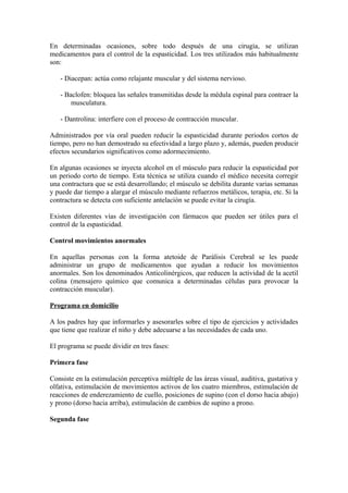 En determinadas ocasiones, sobre todo después de una cirugía, se utilizan
medicamentos para el control de la espasticidad. Los tres utilizados más habitualmente
son:
- Diacepan: actúa como relajante muscular y del sistema nervioso.
- Baclofen: bloquea las señales transmitidas desde la médula espinal para contraer la
musculatura.
- Dantrolina: interfiere con el proceso de contracción muscular.
Administrados por vía oral pueden reducir la espasticidad durante periodos cortos de
tiempo, pero no han demostrado su efectividad a largo plazo y, además, pueden producir
efectos secundarios significativos como adormecimiento.
En algunas ocasiones se inyecta alcohol en el músculo para reducir la espasticidad por
un periodo corto de tiempo. Esta técnica se utiliza cuando el médico necesita corregir
una contractura que se está desarrollando; el músculo se debilita durante varias semanas
y puede dar tiempo a alargar el músculo mediante refuerzos metálicos, terapia, etc. Si la
contractura se detecta con suficiente antelación se puede evitar la cirugía.
Existen diferentes vías de investigación con fármacos que pueden ser útiles para el
control de la espasticidad.
Control movimientos anormales
En aquellas personas con la forma atetoide de Parálisis Cerebral se les puede
administrar un grupo de medicamentos que ayudan a reducir los movimientos
anormales. Son los denominados Anticolinérgicos, que reducen la actividad de la acetil
colina (mensajero químico que comunica a determinadas células para provocar la
contracción muscular).
Programa en domicilio
A los padres hay que informarles y asesorarles sobre el tipo de ejercicios y actividades
que tiene que realizar el niño y debe adecuarse a las necesidades de cada uno.
El programa se puede dividir en tres fases:
Primera fase
Consiste en la estimulación perceptiva múltiple de las áreas visual, auditiva, gustativa y
olfativa, estimulación de movimientos activos de los cuatro miembros, estimulación de
reacciones de enderezamiento de cuello, posiciones de supino (con el dorso hacia abajo)
y prono (dorso hacia arriba), estimulación de cambios de supino a prono.
Segunda fase
 