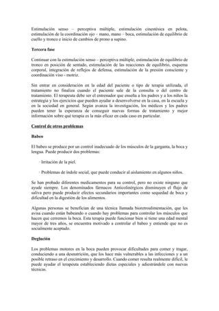 Estimulación senso – perceptiva múltiple, estimulación cinestésica en pelota,
estimulación de la coordinación ojo – mano, mano – boca, estimulación de equilibrio de
cuello y tronco e inicio de cambios de prono a supino.
Tercera fase
Continuar con la estimulación senso – perceptiva múltiple, estimulación de equilibrio de
tronco en posición de sentado, estimulación de las reacciones de equilibrio, esquema
corporal, integración de reflejos de defensa, estimulación de la presión consciente y
coordinación viso - motriz.
Sin entrar en consideración en la edad del paciente o tipo de terapia utilizada, el
tratamiento no finaliza cuando el paciente sale de la consulta o del centro de
tratamiento. El terapeuta debe ser el entrenador que enseña a los padres y a los niños la
estrategia y los ejercicios que pueden ayudar a desenvolverse en la casa, en la escuela y
en la sociedad en general. Según avanza la investigación, los médicos y los padres
pueden tener la esperanza de conseguir nuevas formas de tratamiento y mejor
información sobre qué terapia es la más eficaz en cada caso en particular.
Control de otros problemas
Babeo
El babeo se produce por un control inadecuado de los músculos de la garganta, la boca y
lengua. Puede producir dos problemas:
· Irritación de la piel.
· Problemas de índole social, que puede conducir al aislamiento en algunos niños.
Se han probado diferentes medicamentos para su control, pero no existe ninguno que
ayude siempre. Los denominados fármacos Anticolinérgicos disminuyen el flujo de
saliva pero puede producir efectos secundarios importantes como sequedad de boca y
dificultad en la digestión de los alimentos.
Algunas personas se benefician de una técnica llamada bioretroalimentación, que les
avisa cuando están babeando o cuando hay problemas para controlar los músculos que
hacen que cerremos la boca. Esta terapia puede funcionar bien si tiene una edad mental
mayor de tres años, se encuentra motivado a controlar el babeo y entiende que no es
socialmente aceptado.
Deglución
Los problemas motores en la boca pueden provocar dificultades para comer y tragar,
conduciendo a una desnutrición, que los hace más vulnerables a las infecciones y a un
posible retraso en el crecimiento y desarrollo. Cuando comer resulta realmente difícil, le
puede ayudar el terapeuta estableciendo dietas especiales y adiestrándole con nuevas
técnicas.
 