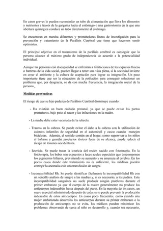 En casos graves le pueden recomendar un tubo de alimentación que lleva los alimentos
y nutrientes a través de la garganta hacia el estómago o una gastrostomía en la que una
abertura quirúrgica conduce un tubo directamente al estómago.
Se encuentran en marcha diferentes y prometedoras líneas de investigación para la
prevención y tratamiento de la Parálisis Cerebral que tiene que hacernos sentir
optimistas.
El principal objetivo en el tratamiento de la parálisis cerebral es conseguir que la
persona alcance el máximo grado de independencia de acuerdo a la potencialidad
individual.
Aunque las personas con discapacidad se enfrentan a limitaciones de los espacios físicos
o barreras de la vida social, pueden llegar a tener una vida plena, si la sociedad invierte
en crear el ambiente y la cultura de aceptación para lograr su integración. Un paso
importante tiene que ser la educación de la población para conseguir solucionar un
problema que, por desgracia, se da con mucha frecuencia, la integración social de la
persona.
Medidas preventivas
El riesgo de que su hijo padezca de Parálisis Cerebral disminuye cuando:
- Ha existido un buen cuidado prenatal, ya que se puede evitar los partos
prematuros, bajo peso al nacer y las infecciones en la madre.
- La madre debe estar vacunada de la rubeola.
- Trauma en la cabeza. Se puede evitar el daño a la cabeza con la utilización de
asientos infantiles de seguridad en el automóvil y casco cuando manejen
bicicletas. Además, el sentido común en el hogar, como supervisar a los niños
al bañarse y guardar productos tóxicos fuera de su alcance, puede reducir el
riesgo de lesiones accidentales.
- Ictericia. Se puede tratar la ictericia del recién nacido con fototerapia. En la
fototerapia, los bebes son expuestos a luces azules especiales que descomponen
los pigmentos biliares, previniendo su aumento y su amenaza al cerebro. En los
pocos casos donde este tratamiento no es suficiente, los médicos pueden
corregir la anomalía con una transfusión de sangre.
- Incompatibilidad Rh. Se puede identificar fácilmente la incompatibilidad Rh con
un sencillo análisis de sangre a las madres y, si es necesario, a los padres. Esta
incompatibilidad sanguínea no suele producir ningún problema durante el
primer embarazo ya que el cuerpo de la madre generalmente no produce los
anticuerpos indeseables hasta después del parto. En la mayoría de los casos, un
suero especial administrado después de cada parto puede prevenir la producción
indeseable de estos anticuerpos. En casos poco frecuentes, como cuando una
mujer embarazada desarrolla los anticuerpos durante su primer embarazo o la
producción de anticuerpos no se evita, los médicos pueden minimizar los
problemas observando de cerca al niño en desarrollo y, cuando sea necesario,
 