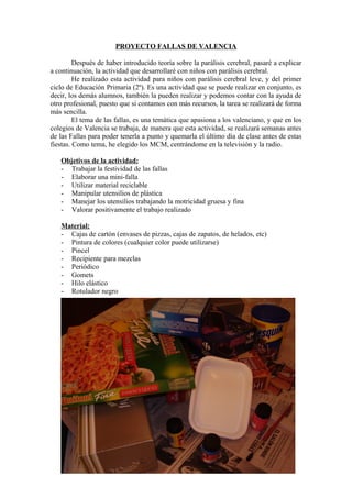 PROYECTO FALLAS DE VALENCIA
Después de haber introducido teoría sobre la parálisis cerebral, pasaré a explicar
a continuación, la actividad que desarrollaré con niños con parálisis cerebral.
He realizado esta actividad para niños con parálisis cerebral leve, y del primer
ciclo de Educación Primaria (2º). Es una actividad que se puede realizar en conjunto, es
decir, los demás alumnos, también la pueden realizar y podemos contar con la ayuda de
otro profesional, puesto que si contamos con más recursos, la tarea se realizará de forma
más sencilla.
El tema de las fallas, es una temática que apasiona a los valenciano, y que en los
colegios de Valencia se trabaja, de manera que esta actividad, se realizará semanas antes
de las Fallas para poder tenerla a punto y quemarla el último día de clase antes de estas
fiestas. Como tema, he elegido los MCM, centrándome en la televisión y la radio.
Objetivos de la actividad:
- Trabajar la festividad de las fallas
- Elaborar una mini-falla
- Utilizar material reciclable
- Manipular utensilios de plástica
- Manejar los utensilios trabajando la motricidad gruesa y fina
- Valorar positivamente el trabajo realizado
Material:
- Cajas de cartón (envases de pizzas, cajas de zapatos, de helados, etc)
- Pintura de colores (cualquier color puede utilizarse)
- Pincel
- Recipiente para mezclas
- Periódico
- Gomets
- Hilo elástico
- Rotulador negro
 