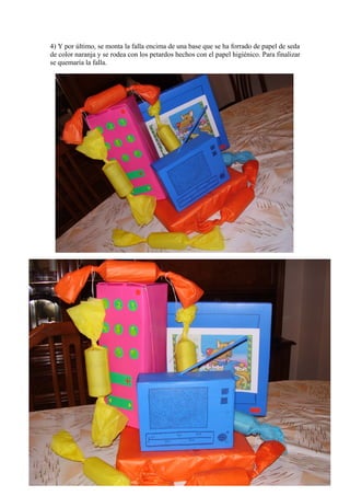 4) Y por último, se monta la falla encima de una base que se ha forrado de papel de seda
de color naranja y se rodea con los petardos hechos con el papel higiénico. Para finalizar
se quemaría la falla.
 