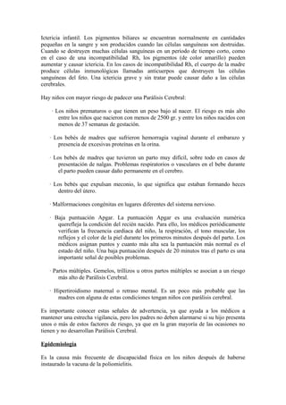 Ictericia infantil. Los pigmentos biliares se encuentran normalmente en cantidades
pequeñas en la sangre y son producidos cuando las células sanguíneas son destruidas.
Cuando se destruyen muchas células sanguíneas en un período de tiempo corto, como
en el caso de una incompatibilidad Rh, los pigmentos (de color amarillo) pueden
aumentar y causar ictericia. En los casos de incompatibilidad Rh, el cuerpo de la madre
produce células inmunológicas llamadas anticuerpos que destruyen las células
sanguíneas del feto. Una ictericia grave y sin tratar puede causar daño a las células
cerebrales.
Hay niños con mayor riesgo de padecer una Parálisis Cerebral:
· Los niños prematuros o que tienen un peso bajo al nacer. El riesgo es más alto
entre los niños que nacieron con menos de 2500 gr. y entre los niños nacidos con
menos de 37 semanas de gestación.
· Los bebés de madres que sufrieron hemorragia vaginal durante el embarazo y
presencia de excesivas proteínas en la orina.
· Los bebés de madres que tuvieron un parto muy difícil, sobre todo en casos de
presentación de nalgas. Problemas respiratorios o vasculares en el bebe durante
el parto pueden causar daño permanente en el cerebro.
· Los bebés que expulsan meconio, lo que significa que estaban formando heces
dentro del útero.
· Malformaciones congénitas en lugares diferentes del sistema nervioso.
· Baja puntuación Apgar. La puntuación Apgar es una evaluación numérica
querefleja la condición del recién nacido. Para ello, los médicos periódicamente
verifican la frecuencia cardiaca del niño, la respiración, el tono muscular, los
reflejos y el color de la piel durante los primeros minutos después del parto. Los
médicos asignan puntos y cuanto más alta sea la puntuación más normal es el
estado del niño. Una baja puntuación después de 20 minutos tras el parto es una
importante señal de posibles problemas.
· Partos múltiples. Gemelos, trillizos u otros partos múltiples se asocian a un riesgo
más alto de Parálisis Cerebral.
· Hipertiroidismo maternal o retraso mental. Es un poco más probable que las
madres con alguna de estas condiciones tengan niños con parálisis cerebral.
Es importante conocer estas señales de advertencia, ya que ayuda a los médicos a
mantener una estrecha vigilancia, pero los padres no deben alarmarse si su hijo presenta
unos o más de estos factores de riesgo, ya que en la gran mayoría de las ocasiones no
tienen y no desarrollan Parálisis Cerebral.
Epidemiología
Es la causa más frecuente de discapacidad física en los niños después de haberse
instaurado la vacuna de la poliomielitis.
 