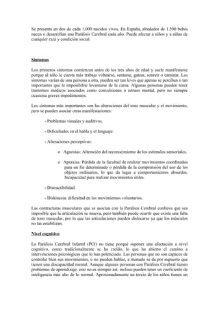 Se presenta en dos de cada 1.000 nacidos vivos. En España, alrededor de 1.500 bebés
nacen o desarrollan una Parálisis Cerebral cada año. Puede afectar a niños y a niñas de
cualquier raza y condición social.
Síntomas
Los primeros síntomas comienzan antes de los tres años de edad y suele manifestarse
porque al niño le cuesta más trabajo voltearse, sentarse, gatear, sonreír o caminar. Los
síntomas varían de una persona a otra, pueden ser tan leves que apenas se perciban o tan
importantes que le imposibilite levantarse de la cama. Algunas personas pueden tener
trastornos médicos asociados como convulsiones o retraso mental, pero no siempre
ocasiona graves impedimentos.
Los síntomas más importantes son las alteraciones del tono muscular y el movimiento,
pero se pueden asociar otras manifestaciones:
- Problemas visuales y auditivos.
- Dificultades en el habla y el lenguaje.
- Alteraciones perceptivas:
o Agnosias: Alteración del reconocimiento de los estímulos sensoriales.
o Apraxias: Pérdida de la facultad de realizar movimientos coordinados
para un fin determinado o pérdida de la comprensión del uso de los
objetos ordinarios, lo que da lugar a comportamientos absurdos.
Incapacidad para realizar movimientos útiles.
- Distractibilidad.
- Diskinesia: dificultad en los movimientos voluntarios.
Las contracturas musculares que se asocian con la Parálisis Cerebral conlleva que sea
imposible que la articulación se mueva, pero también puede ocurrir que exista una falta
de tono muscular, por lo que las articulaciones pueden dislocarse ya que los músculos
no las estabilizan.
Nivel cognitivo
La Parálisis Cerebral Infantil (PCI) no tiene porqué suponer una afectación a nivel
cognitivo, como tradicionalmente se ha creído, lo que ha abierto el camino a
intervenciones psicológicas que lo han potenciado. Las personas que no son capaces de
controlar bien sus movimientos, o no pueden hablar, a menudo se da por supuesto que
tienen una discapacidad mental. Aunque algunas personas con Parálisis Cerebral tienen
problemas de aprendizaje, esto no es siempre así, incluso pueden tener un coeficiente de
inteligencia más alto de lo normal. Aproximadamente un tercio de los niños tienen un
 