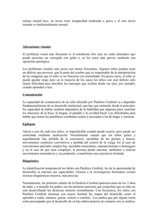retraso mental leve, un tercio tiene incapacidad moderada o grave y el otro tercio
restante es intelectualmente normal.
Alteraciones visuales
El problema visual más frecuente es el estrabismo (los ojos no están alineados) que
puede necesitar ser corregido con gafas o, en los casos más graves, mediante una
operación quirúrgica.
Los problemas visuales más serios son menos frecuentes. Algunos niños pueden tener
un defecto que provoca que la parte del cerebro que es responsable de la interpretación
de las imágenes que el niño ve no funciona con normalidad. En pocos casos, el niño se
puede quedar ciego pero en la mayoría de los casos los niños con este defecto sólo
tienen dificultad para descifrar los mensajes que reciben desde sus ojos, por ejemplo,
cuando aprenden a leer.
Comunicación
La capacidad de comunicarse de un niño afectado por Parálisis Cerebral va a depender
fundamentalmente de su desarrollo intelectual, que hay que estimular desde el principio.
Su capacidad de hablar también dependerá de la habilidad que adquiera para controlar
los músculos de la boca, la lengua, el paladar y la cavidad bucal. Las dificultades para
hablar que tienen los paralíticos cerebrales suelen ir asociadas a las de tragar y masticar.
Epilepsia
Afecta a uno de cada tres niños, es impredecible cuando puede ocurrir, pero puede ser
controlada mediante medicación. Normalmente causan que los niños griten y
seguidamente hay pérdida de la conciencia, sacudidas de las piernas y brazos,
movimientos corpóreos convulsivos y pérdida del control de la vejiga. En el caso de
convulsiones parciales simples hay sacudidas musculares, entumecimiento u hormigueo
y en el caso de que sean complejas, la persona puede alucinar, tambalear o realizar
movimientos automáticos y sin propósito, o manifestar una conciencia limitada.
Diagnóstico
La identificación temprana de los bebés con Parálisis Cerebral, les da la oportunidad de
desarrollar al máximo sus capacidades. Gracias a la investigación biomédica existen
técnicas diagnósticas mejores, más precisas.
Normalmente, las primeras señales de la Parálisis Cerebral aparecen antes de los 3 años
de edad, y a menudo los padres son las primeras personas que sospechan que su niño no
está desarrollando las destrezas motores normalmente. Con frecuencia, los niños con
Parálisis Cerebral alcanzan con mayor lentitud las etapas del desarrollo como el
aprender a rodar, sentarse, gatear, sonreír o caminar. Los padres que por alguna razón
estén preocupados por el desarrollo de su hijo deben ponerse en contacto con su médico,
 