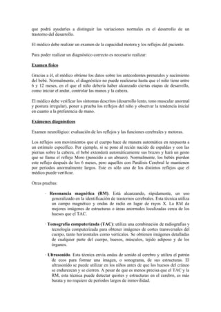 que podrá ayudarles a distinguir las variaciones normales en el desarrollo de un
trastorno del desarrollo.
El médico debe realizar un examen de la capacidad motora y los reflejos del paciente.
Para poder realizar un diagnóstico correcto es necesario realizar:
Examen físico
Gracias a él, el médico obtiene los datos sobre los antecedentes prenatales y nacimiento
del bebé. Normalmente, el diagnóstico no puede realizarse hasta que el niño tiene entre
6 y 12 meses, en el que el niño debería haber alcanzado ciertas etapas de desarrollo,
como iniciar el andar, controlar las manos y la cabeza.
El médico debe verificar los síntomas descritos (desarrollo lento, tono muscular anormal
y postura irregular), poner a prueba los reflejos del niño y observar la tendencia inicial
en cuanto a la preferencia de mano.
Exámenes diagnósticos
Examen neurológico: evaluación de los reflejos y las funciones cerebrales y motoras.
Los reflejos son movimientos que el cuerpo hace de manera automática en respuesta a
un estímulo específico. Por ejemplo, si se pone al recién nacido de espaldas y con las
piernas sobre la cabeza, el bebé extenderá automáticamente sus brazos y hará un gesto
que se llama el reflejo Moro (parecido a un abrazo). Normalmente, los bebés pierden
este reflejo después de los 6 meses, pero aquellos con Parálisis Cerebral lo mantienen
por períodos anormalmente largos. Este es sólo uno de los distintos reflejos que el
médico puede verificar.
Otras pruebas:
· Resonancia magnética (RM). Está alcanzando, rápidamente, un uso
generalizado en la identificación de trastornos cerebrales. Esta técnica utiliza
un campo magnético y ondas de radio en lugar de rayos X. La RM da
mejores imágenes de estructuras o áreas anormales localizadas cerca de los
huesos que el TAC.
· Tomografía computerizada (TAC): utiliza una combinación de radiografías y
tecnología computerizada para obtener imágenes de cortes transversales del
cuerpo, tanto horizontales como verticales. Se obtienen imágenes detalladas
de cualquier parte del cuerpo, huesos, músculos, tejido adiposo y de los
órganos.
· Ultrasonido. Esta técnica envía ondas de sonido al cerebro y utiliza el patrón
de ecos para formar una imagen, o sonograma, de sus estructuras. El
ultrasonido se puede utilizar en los niños antes de que los huesos del cráneo
se endurezcan y se cierren. A pesar de que es menos precisa que el TAC y la
RM, esta técnica puede detectar quistes y estructuras en el cerebro, es más
barata y no requiere de períodos largos de inmovilidad.
 