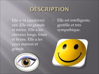    Elle a 14 (quatorze)       Elle est intelligente,
    ans .Elle est grande        gentille et très
    et mince. Elle a les        sympathique.
    cheveux longs, frisés
    et bruns. Elle a les
    yeux marron et
    grands.
 