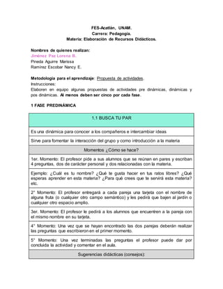 FES-Acatlán, UNAM.
Carrera: Pedagogía.
Materia: Elaboración de Recursos Didácticos.
Nombres de quienes realizan:
Jiménez Paz Lorena B.
Pineda Aguirre Marissa
Ramírez Escobar Nancy E.
Metodología para el aprendizaje: Propuesta de actividades.
Instrucciones:
Elaboren en equipo algunas propuestas de actividades pre dinámicas, dinámicas y
pos dinámicas. Al menos deben ser cinco por cada fase.
1 FASE PREDINÁMICA
1.1 BUSCA TU PAR
Es una dinámica para conocer a los compañeros e intercambiar ideas
Sirve para fomentar la interacción del grupo y como introducción a la materia
Momentos ¿Cómo se hace?
1er. Momento: El profesor pide a sus alumnos que se reúnan en pares y escriban
4 preguntas, dos de carácter personal y dos relacionadas con la materia.
Ejemplo: ¿Cuál es tu nombre? ¿Qué te gusta hacer en tus ratos libres? ¿Qué
esperas aprender en esta materia? ¿Para qué crees que te servirá esta materia?
etc.
2° Momento: El profesor entregará a cada pareja una tarjeta con el nombre de
alguna fruta (o cualquier otro campo semántico) y les pedirá que bajen al jardín o
cualquier otro espacio amplio.
3er. Momento: El profesor le pedirá a los alumnos que encuentren a la pareja con
el mismo nombre en su tarjeta.
4° Momento: Una vez que se hayan encontrado las dos parejas deberán realizar
las preguntas que escribieron en el primer momento.
5° Momento: Una vez terminadas las preguntas el profesor puede dar por
concluida la actividad y comentar en el aula.
Sugerencias didácticas (consejos):
 