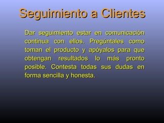 Seguimiento a Clientes Dar seguimiento estar en comunicación continua con ellos. Pregúntales como toman el producto y apóyalos para que obtengan resultados lo más pronto posible. Contesta todas sus dudas en forma sencilla y honesta.   