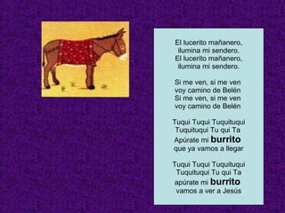El lucerito mañanero, ilumina mi sendero. El lucerito mañanero, ilumina mi sendero. Si me ven, si me ven  voy camino de Belén  Si me ven, si me ven  voy camino de Belén  Tuqui Tuqui Tuquituqui Tuquituqui Tu qui Ta  Apúrate mi  burrito  que ya vamos a llegar Tuqui Tuqui Tuquituqui Tuquituqui Tu qui Ta apúrate mi  burrito  vamos a ver a Jesús 